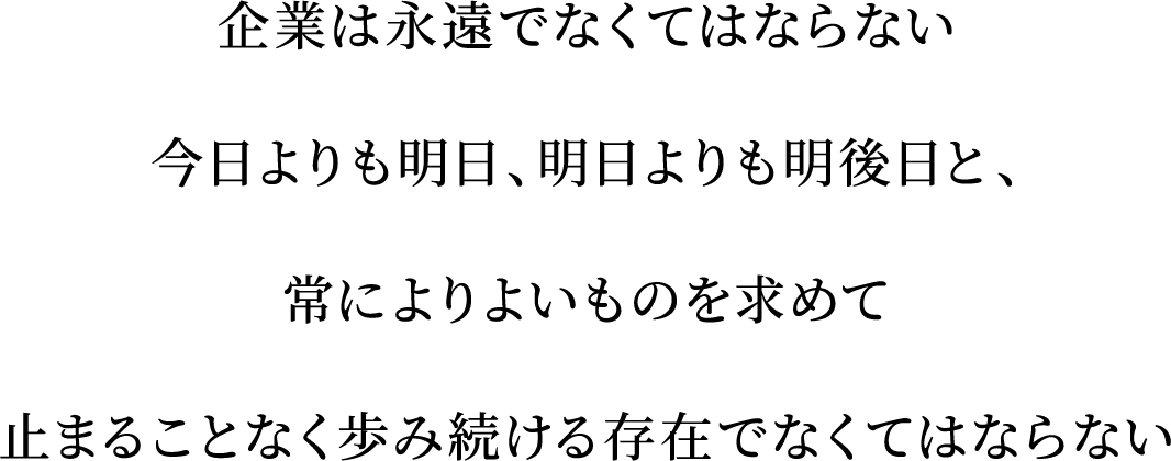 企業は永遠でなくてはならない　今日よりも明日、明日よりも明後日と、常によりよいものを求めて止まることなく歩み続ける存在でなくてはならない